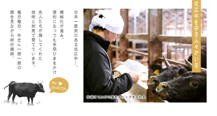 [近江牛を守る人々がいる。]日本一歴史のある近江牛—。
        
        機械化が進み、
        便利になっても手間ひまをかけ
        
        先人たちが残してくれた
        技術と知恵で育てています。
        
        毎日毎日、牛さん一頭一頭の
        顔を見ながら試行錯誤。大吉牧場 四代目社長 永谷武久